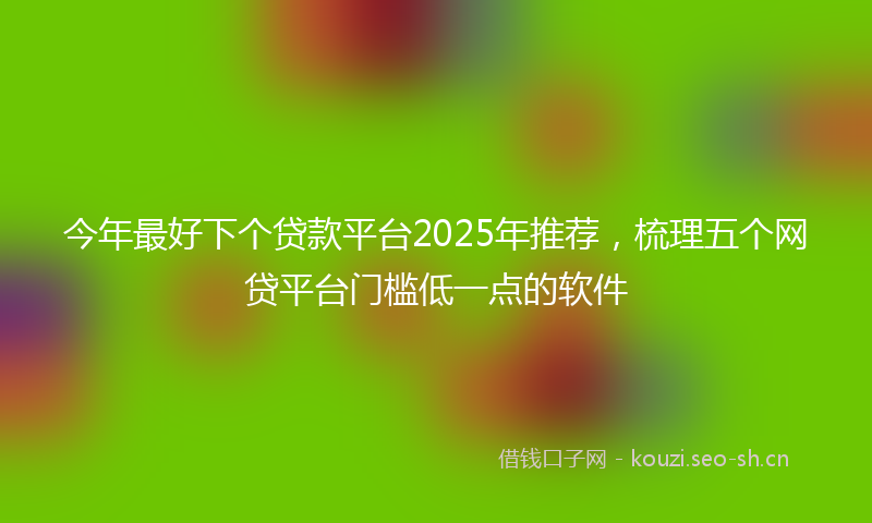 今年最好下个贷款平台2025年推荐，梳理五个网贷平台门槛低一点的软件