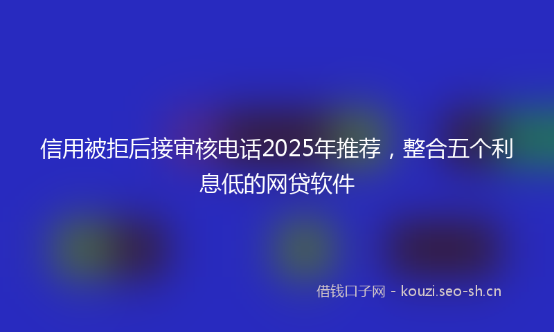 信用被拒后接审核电话2025年推荐，整合五个利息低的网贷软件