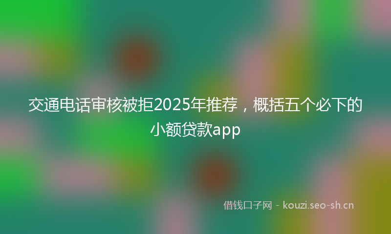 交通电话审核被拒2025年推荐，概括五个必下的小额贷款app