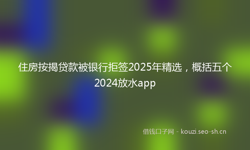 住房按揭贷款被银行拒签2025年精选，概括五个2024放水app