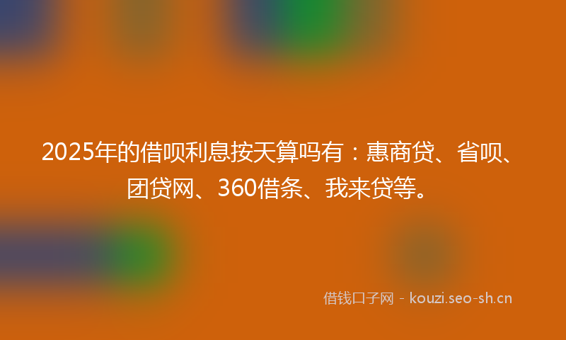 2025年的借呗利息按天算吗有：惠商贷、省呗、团贷网、360借条、我来贷等。