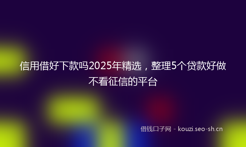 信用借好下款吗2025年精选，整理5个贷款好做不看征信的平台