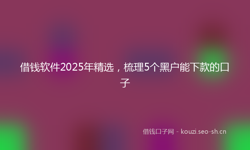 借钱软件2025年精选，梳理5个黑户能下款的口子