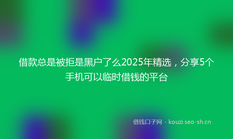 借款总是被拒是黑户了么2025年精选,分享5个手机可以临时借钱的平台