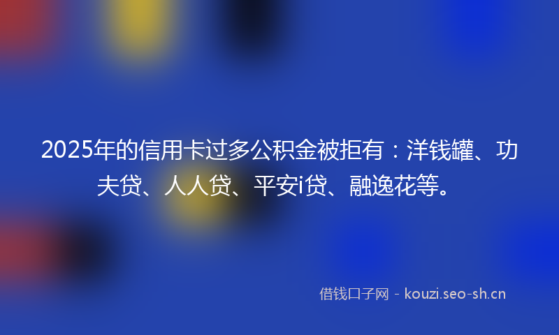 2025年的信用卡过多公积金被拒有：洋钱罐、功夫贷、人人贷、平安i贷、融逸花等。