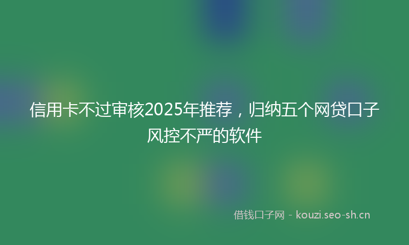 信用卡不过审核2025年推荐，归纳五个网贷口子风控不严的软件