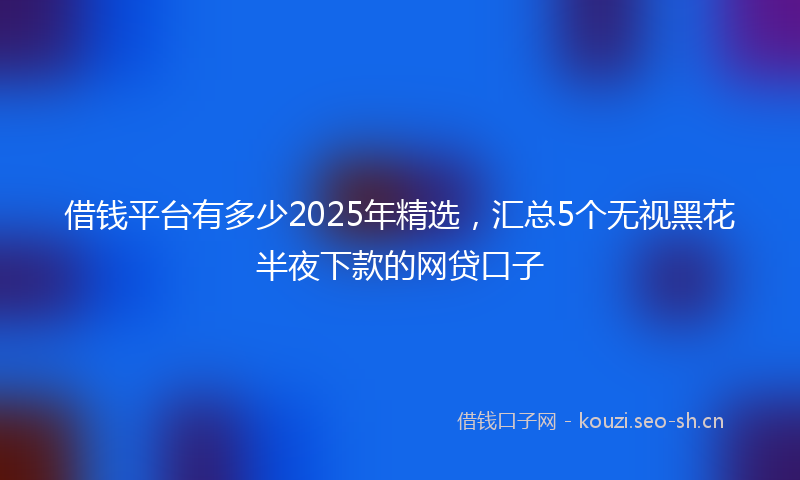 借钱平台有多少2025年精选，汇总5个无视黑花半夜下款的网贷口子
