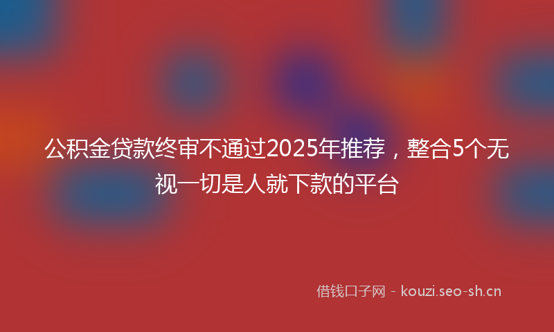 公积金贷款终审不通过2025年推荐，整合5个无视一切是人就下款的平台