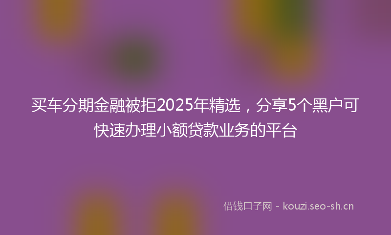 买车分期金融被拒2025年精选，分享5个黑户可快速办理小额贷款业务的平台