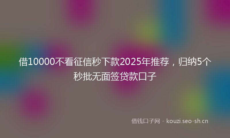 借10000不看征信秒下款2025年推荐，归纳5个秒批无面签贷款口子