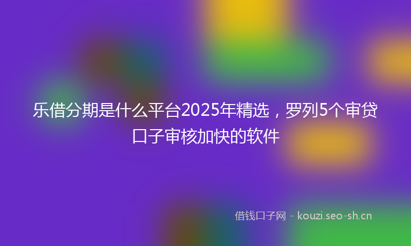 乐借分期是什么平台2025年精选，罗列5个审贷口子审核加快的软件