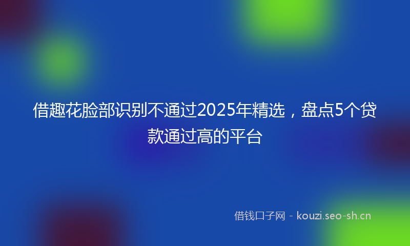 借趣花脸部识别不通过2025年精选，盘点5个贷款通过高的平台