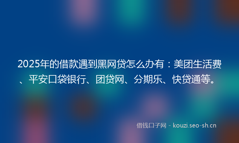 2025年的借款遇到黑网贷怎么办有：美团生活费、平安口袋银行、团贷网、分期乐、快贷通等。
