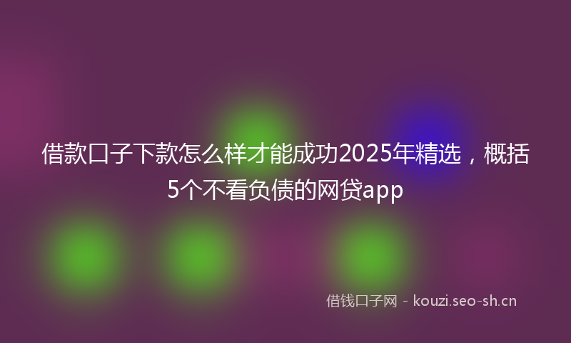 借款口子下款怎么样才能成功2025年精选，概括5个不看负债的网贷app