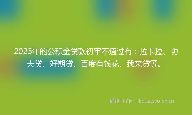 2025年的公积金贷款初审不通过有：拉卡拉、功夫贷、好期贷、百度有钱花、我来贷等。