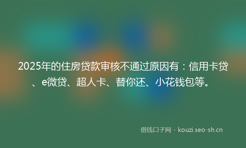 2025年的住房贷款审核不通过原因有：信用卡贷、e微贷、超人卡、替你还、小花钱包等。