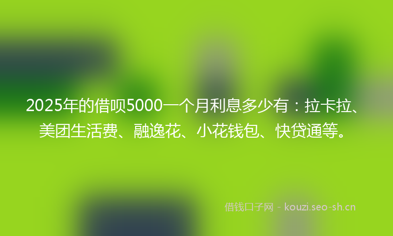2025年的借呗5000一个月利息多少有：拉卡拉、美团生活费、融逸花、小花钱包、快贷通等。