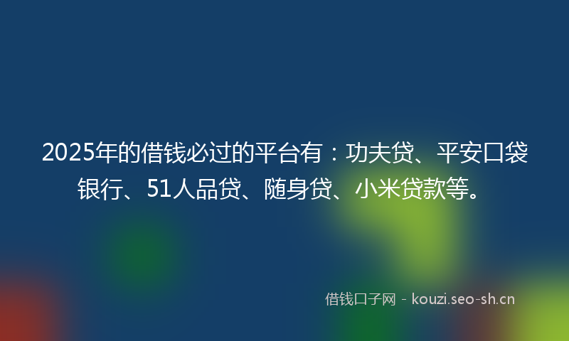 2025年的借钱必过的平台有：功夫贷、平安口袋银行、51人品贷、随身贷、小米贷款等。