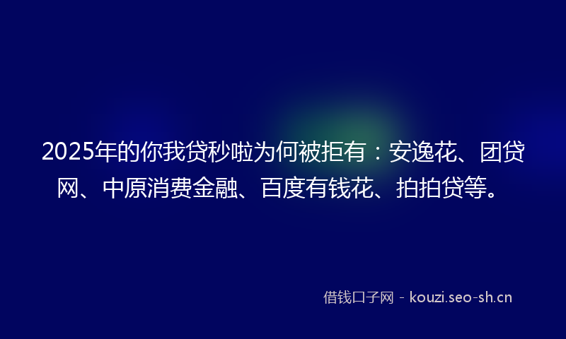 2025年的你我贷秒啦为何被拒有：安逸花、团贷网、中原消费金融、百度有钱花、拍拍贷等。