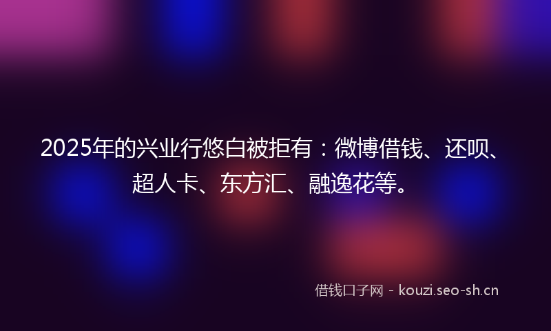 2025年的兴业行悠白被拒有：微博借钱、还呗、超人卡、东方汇、融逸花等。