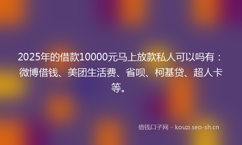 2025年的借款10000元马上放款私人可以吗有：微博借钱、美团生活费、省呗、柯基贷、超人卡等。