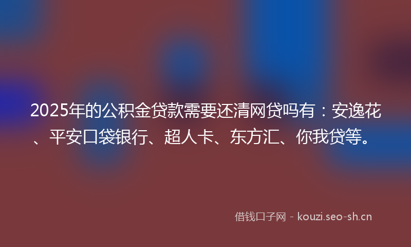 2025年的公积金贷款需要还清网贷吗有：安逸花、平安口袋银行、超人卡、东方汇、你我贷等。