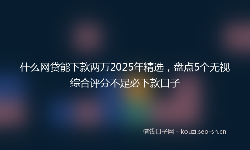 什么网贷能下款两万2025年精选，盘点5个无视综合评分不足必下款口子