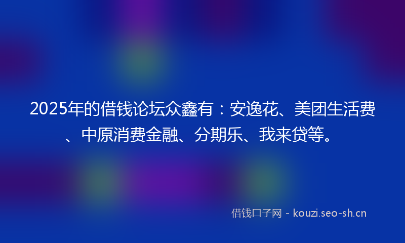 2025年的借钱论坛众鑫有：安逸花、美团生活费、中原消费金融、分期乐、我来贷等。