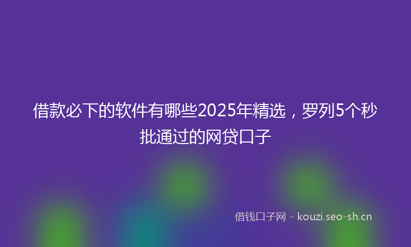 借款必下的软件有哪些2025年精选，罗列5个秒批通过的网贷口子
