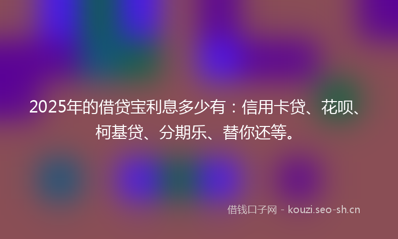 2025年的借贷宝利息多少有：信用卡贷、花呗、柯基贷、分期乐、替你还等。