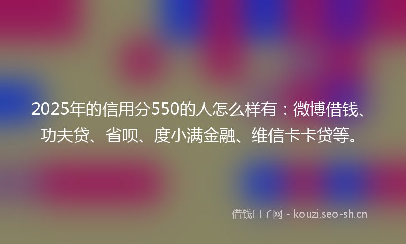 2025年的信用分550的人怎么样有：微博借钱、功夫贷、省呗、度小满金融、维信卡卡贷等。