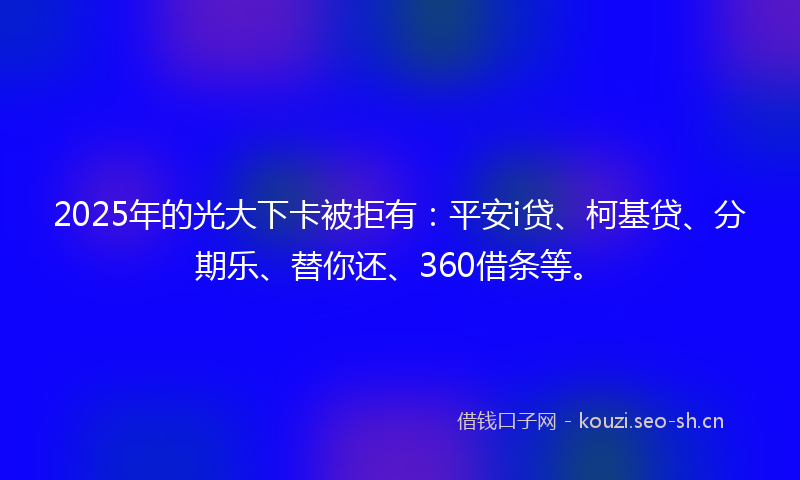 2025年的光大下卡被拒有：平安i贷、柯基贷、分期乐、替你还、360借条等。