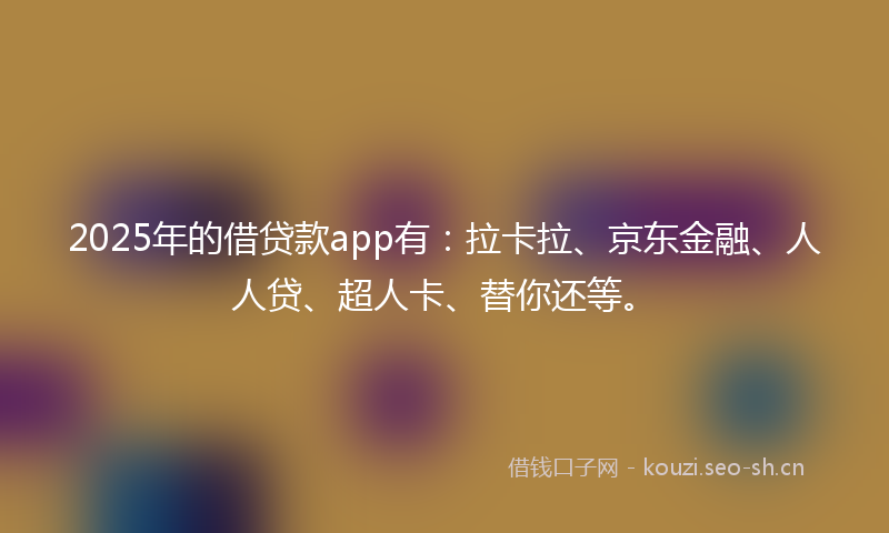 2025年的借贷款app有：拉卡拉、京东金融、人人贷、超人卡、替你还等。