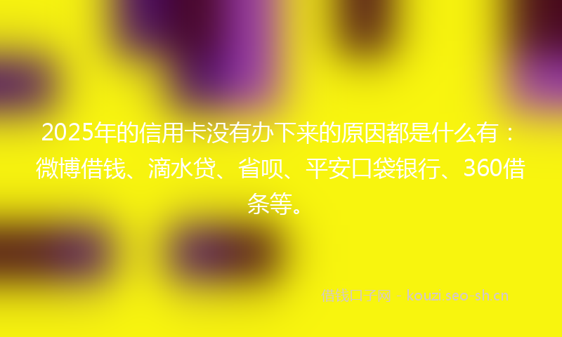 2025年的信用卡没有办下来的原因都是什么有：微博借钱、滴水贷、省呗、平安口袋银行、360借条等。