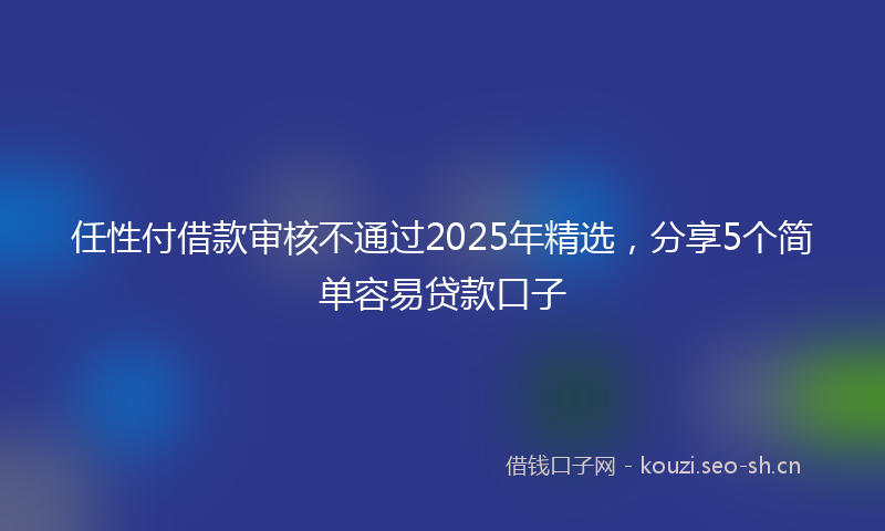 任性付借款审核不通过2025年精选，分享5个简单容易贷款口子