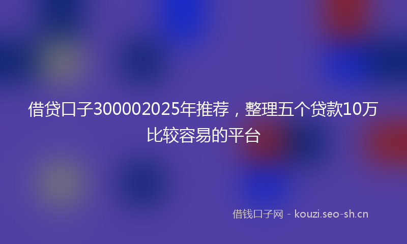 借贷口子300002025年推荐，整理五个贷款10万比较容易的平台