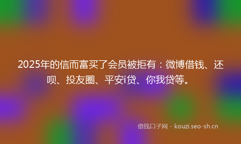 2025年的信而富买了会员被拒有：微博借钱、还呗、投友圈、平安i贷、你我贷等。