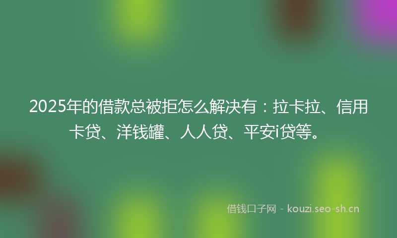 2025年的借款总被拒怎么解决有：拉卡拉、信用卡贷、洋钱罐、人人贷、平安i贷等。