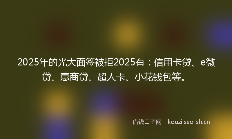 2025年的光大面签被拒2025有：信用卡贷、e微贷、惠商贷、超人卡、小花钱包等。