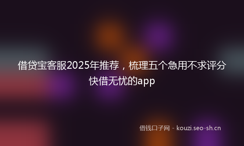 借贷宝客服2025年推荐，梳理五个急用不求评分快借无忧的app