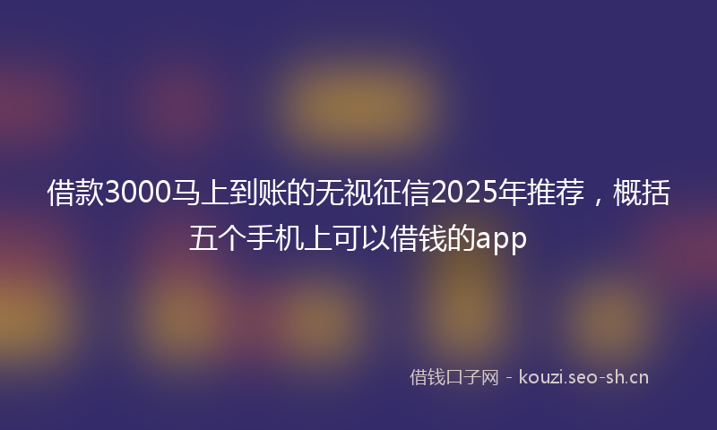 借款3000马上到账的无视征信2025年推荐，概括五个手机上可以借钱的app