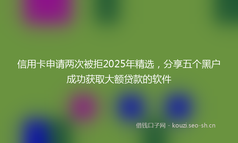 信用卡申请两次被拒2025年精选，分享五个黑户成功获取大额贷款的软件
