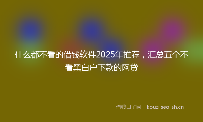 什么都不看的借钱软件2025年推荐，汇总五个不看黑白户下款的网贷