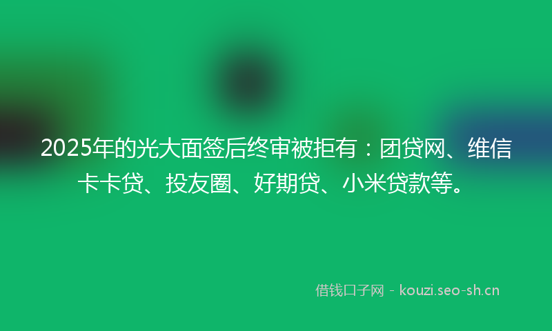 2025年的光大面签后终审被拒有：团贷网、维信卡卡贷、投友圈、好期贷、小米贷款等。