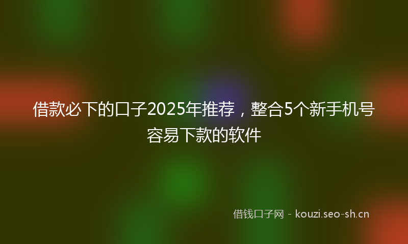借款必下的口子2025年推荐，整合5个新手机号容易下款的软件