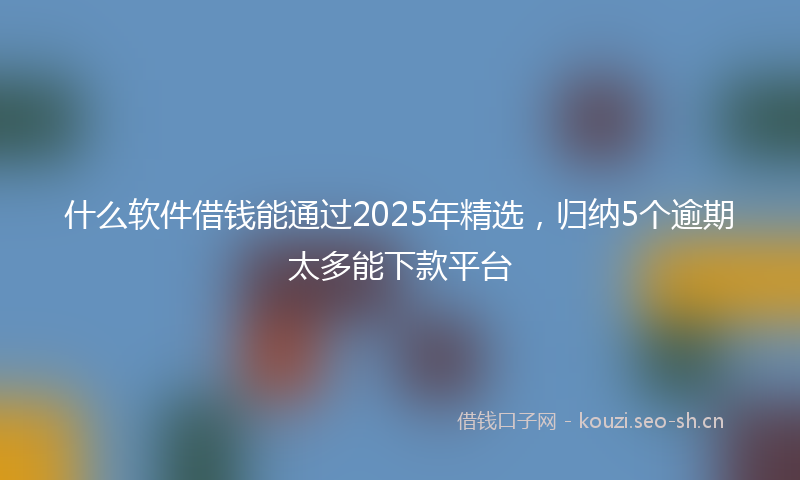 什么软件借钱能通过2025年精选，归纳5个逾期太多能下款平台
