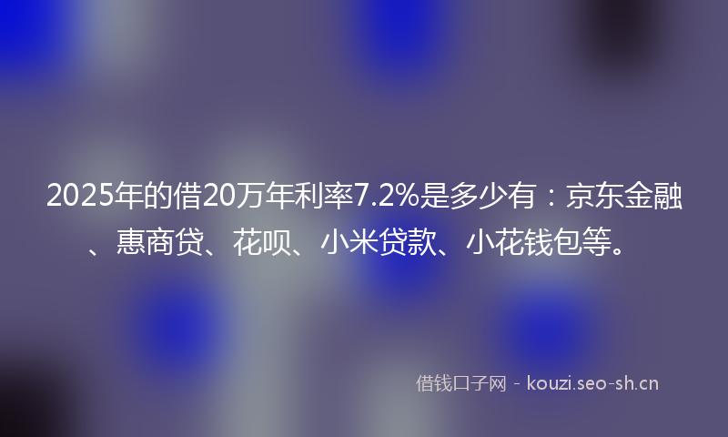 2025年的借20万年利率7.2%是多少有：京东金融、惠商贷、花呗、小米贷款、小花钱包等。