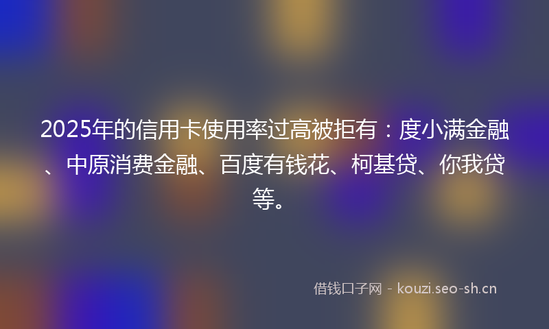2025年的信用卡使用率过高被拒有：度小满金融、中原消费金融、百度有钱花、柯基贷、你我贷等。