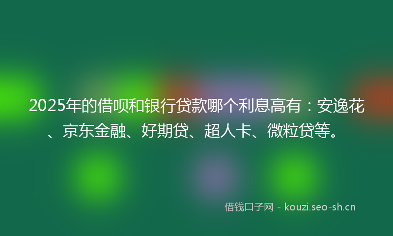 2025年的借呗和银行贷款哪个利息高有：安逸花、京东金融、好期贷、超人卡、微粒贷等。