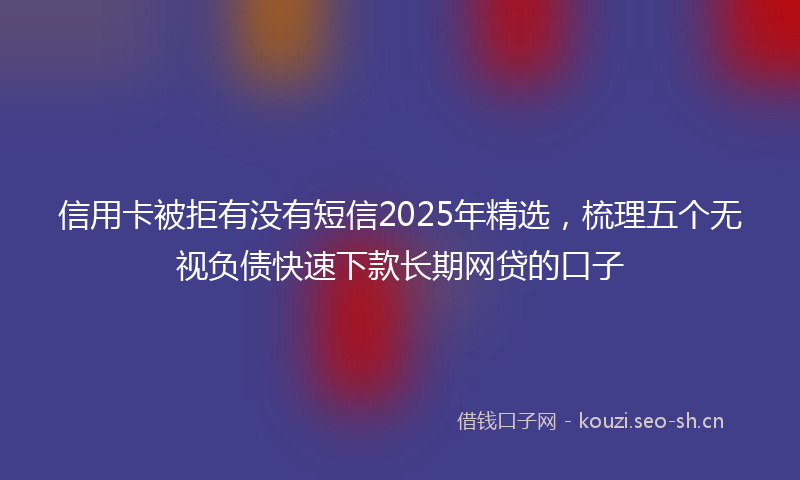 信用卡被拒有没有短信2025年精选，梳理五个无视负债快速下款长期网贷的口子